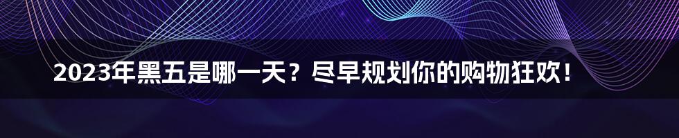 2023年黑五是哪一天？尽早规划你的购物狂欢！