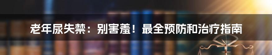 老年尿失禁：别害羞！最全预防和治疗指南