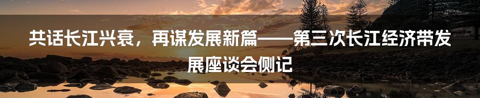 共话长江兴衰，再谋发展新篇——第三次长江经济带发展座谈会侧记