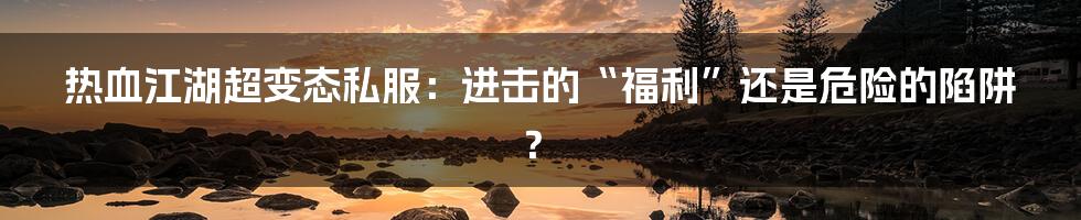 热血江湖超变态私服：进击的“福利”还是危险的陷阱？