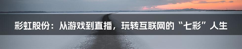 彩虹股份：从游戏到直播，玩转互联网的“七彩”人生