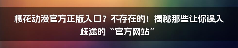 樱花动漫官方正版入口？不存在的！揭秘那些让你误入歧途的“官方网站”