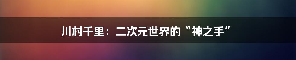 川村千里：二次元世界的“神之手”