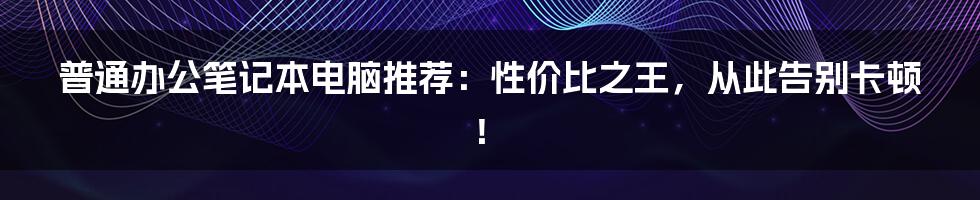 普通办公笔记本电脑推荐：性价比之王，从此告别卡顿！