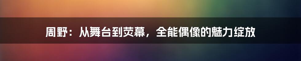 周野：从舞台到荧幕，全能偶像的魅力绽放