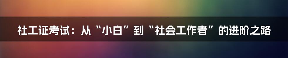 社工证考试：从“小白”到“社会工作者”的进阶之路