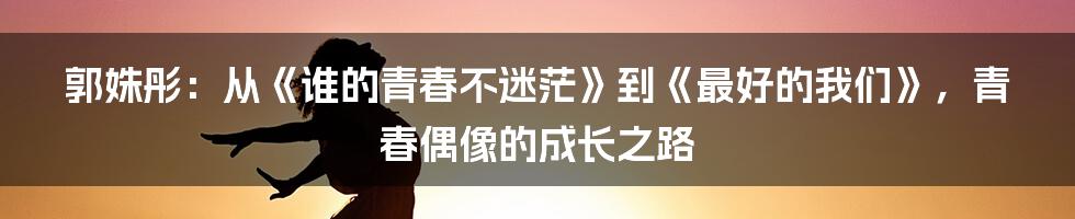 郭姝彤：从《谁的青春不迷茫》到《最好的我们》，青春偶像的成长之路