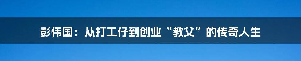 彭伟国：从打工仔到创业“教父”的传奇人生