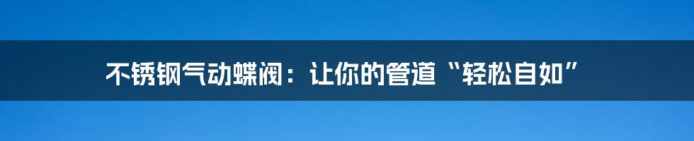 不锈钢气动蝶阀：让你的管道“轻松自如”