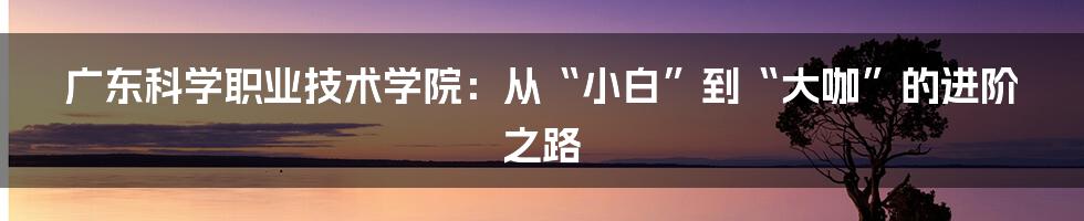 广东科学职业技术学院：从“小白”到“大咖”的进阶之路