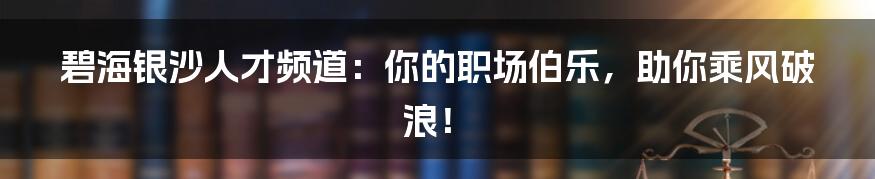 碧海银沙人才频道：你的职场伯乐，助你乘风破浪！