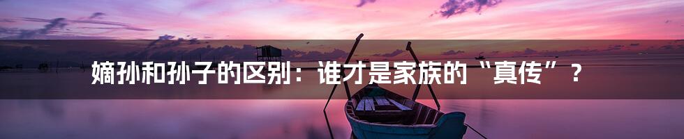 嫡孙和孙子的区别：谁才是家族的“真传”？