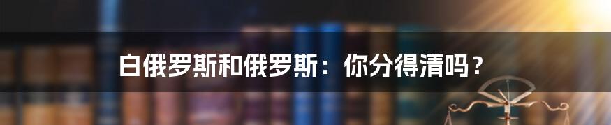 白俄罗斯和俄罗斯：你分得清吗？