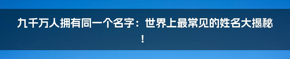 九千万人拥有同一个名字：世界上最常见的姓名大揭秘！