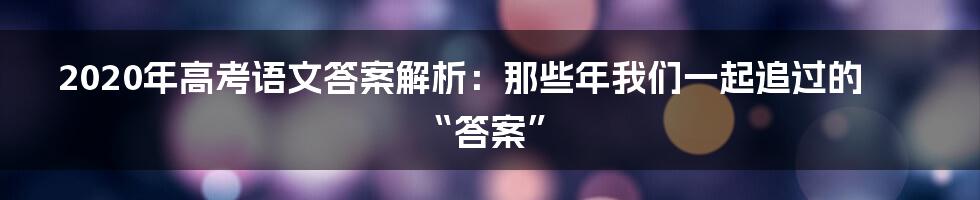 2020年高考语文答案解析：那些年我们一起追过的“答案”