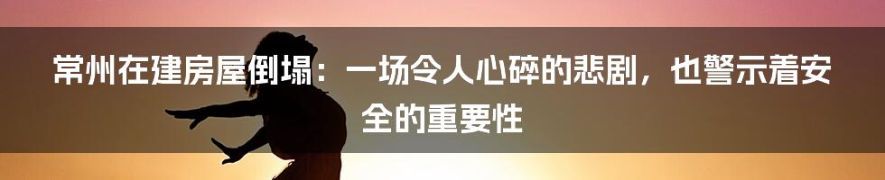 常州在建房屋倒塌：一场令人心碎的悲剧，也警示着安全的重要性