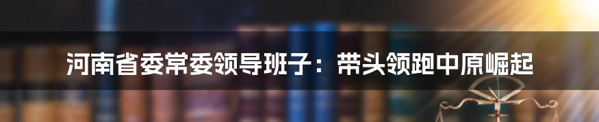 河南省委常委领导班子：带头领跑中原崛起