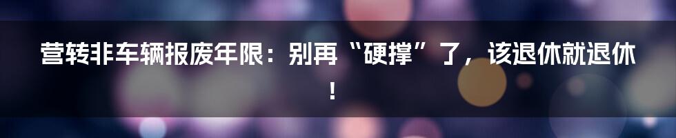 营转非车辆报废年限：别再“硬撑”了，该退休就退休！