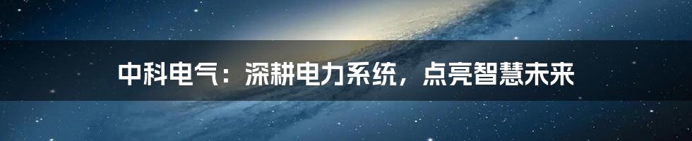 中科电气：深耕电力系统，点亮智慧未来