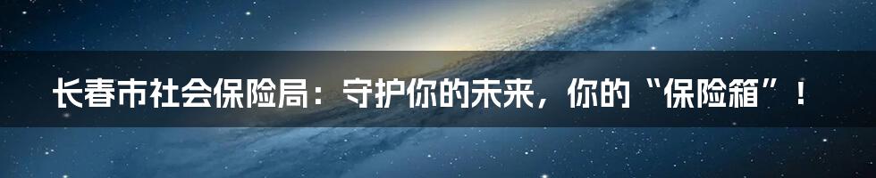 长春市社会保险局：守护你的未来，你的“保险箱”！