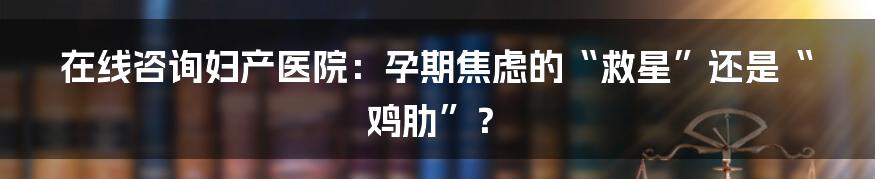 在线咨询妇产医院：孕期焦虑的“救星”还是“鸡肋”？