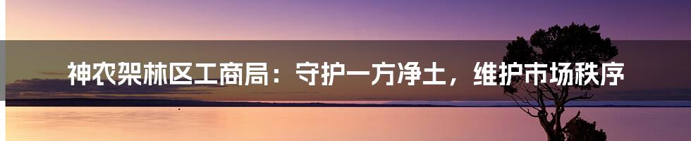 神农架林区工商局：守护一方净土，维护市场秩序