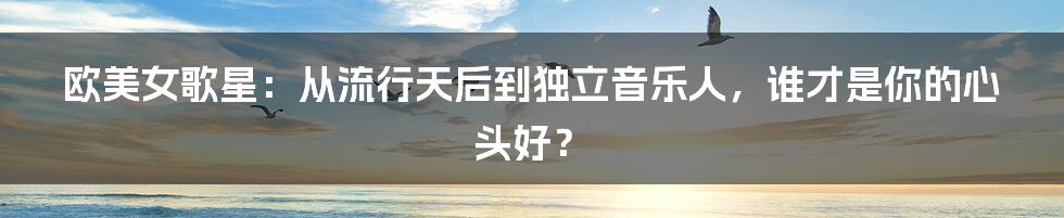 欧美女歌星：从流行天后到独立音乐人，谁才是你的心头好？