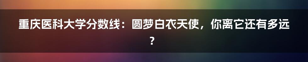 重庆医科大学分数线：圆梦白衣天使，你离它还有多远？