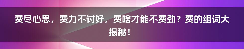 费尽心思，费力不讨好，费啥才能不费劲？费的组词大揭秘！