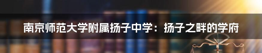 南京师范大学附属扬子中学：扬子之畔的学府