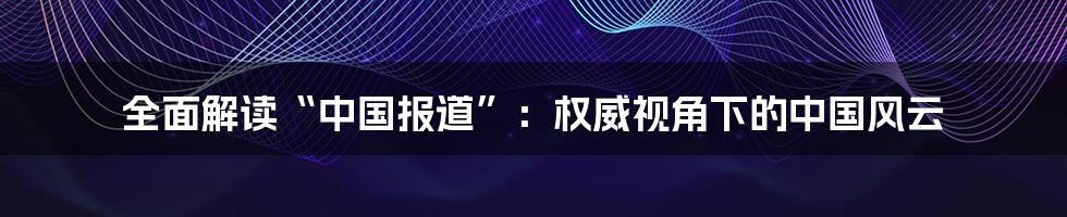 全面解读“中国报道”：权威视角下的中国风云