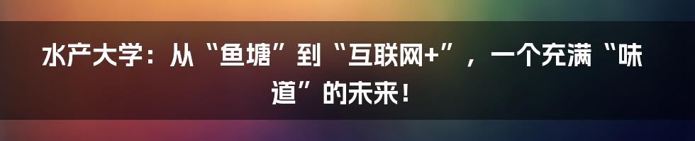 水产大学：从“鱼塘”到“互联网+”，一个充满“味道”的未来！