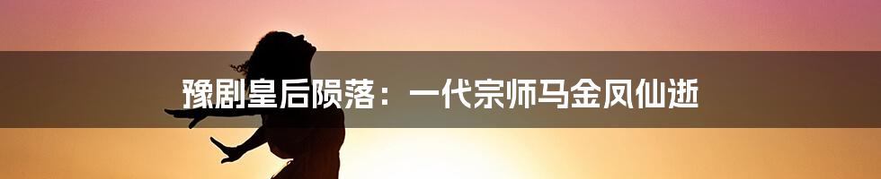 豫剧皇后陨落：一代宗师马金凤仙逝