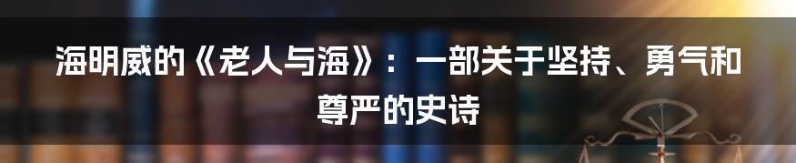 海明威的《老人与海》：一部关于坚持、勇气和尊严的史诗