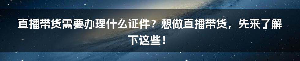 直播带货需要办理什么证件？想做直播带货，先来了解下这些！