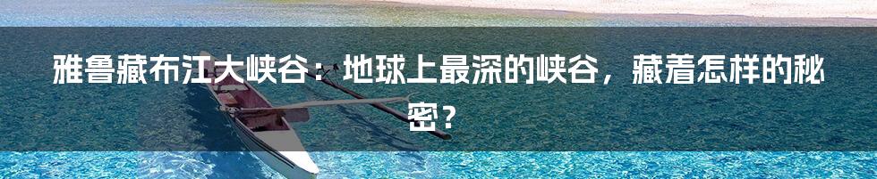 雅鲁藏布江大峡谷：地球上最深的峡谷，藏着怎样的秘密？