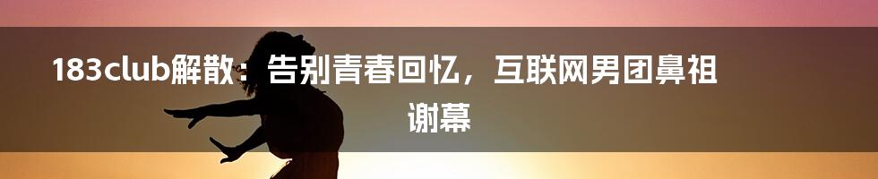 183club解散：告别青春回忆，互联网男团鼻祖谢幕