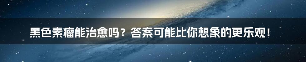 黑色素瘤能治愈吗？答案可能比你想象的更乐观！