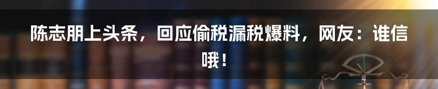 陈志朋上头条，回应偷税漏税爆料，网友：谁信哦！