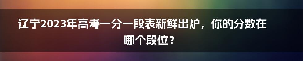 辽宁2023年高考一分一段表新鲜出炉，你的分数在哪个段位？