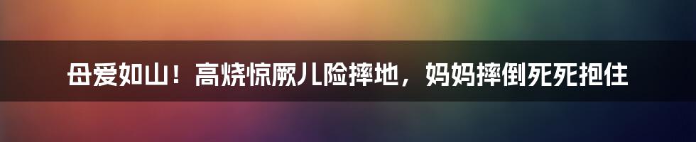 母爱如山！高烧惊厥儿险摔地，妈妈摔倒死死抱住