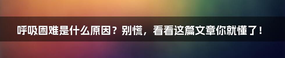 呼吸困难是什么原因？别慌，看看这篇文章你就懂了！