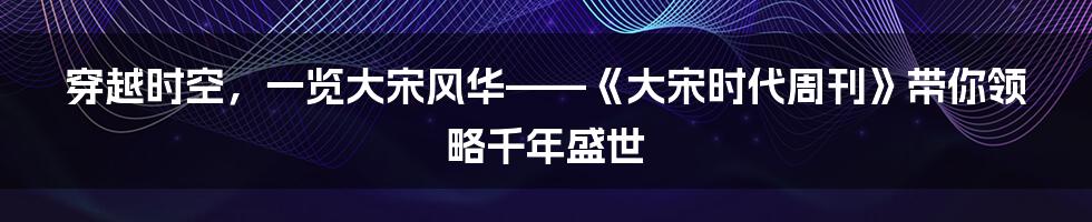 穿越时空，一览大宋风华——《大宋时代周刊》带你领略千年盛世