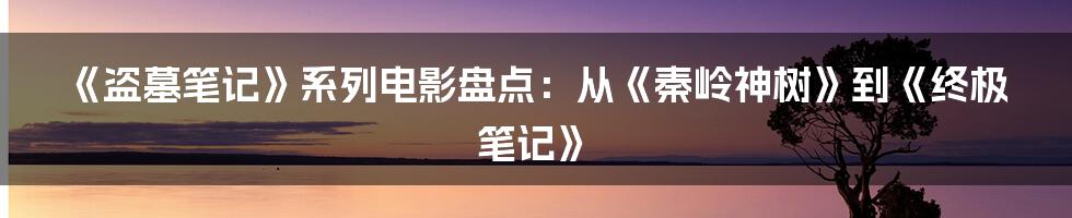 《盗墓笔记》系列电影盘点：从《秦岭神树》到《终极笔记》