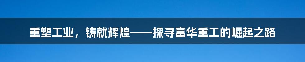 重塑工业，铸就辉煌——探寻富华重工的崛起之路