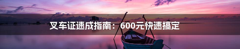 叉车证速成指南：600元快速搞定