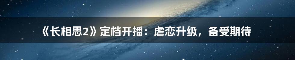 《长相思2》定档开播：虐恋升级，备受期待