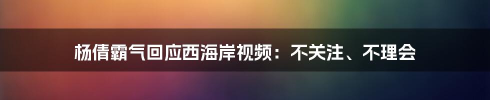 杨倩霸气回应西海岸视频：不关注、不理会