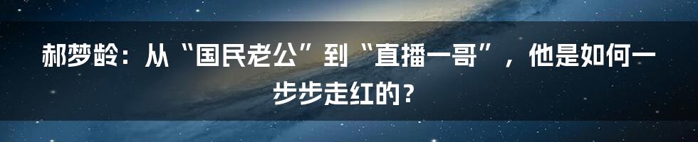 郝梦龄：从“国民老公”到“直播一哥”，他是如何一步步走红的？