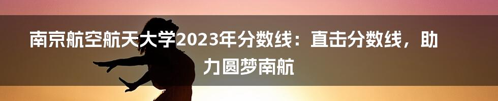 南京航空航天大学2023年分数线：直击分数线，助力圆梦南航